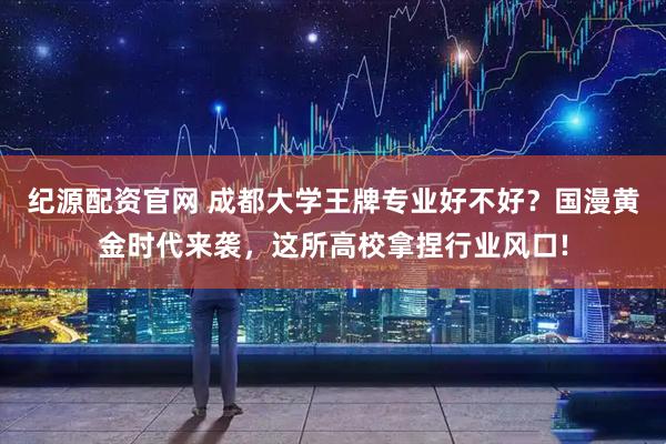 纪源配资官网 成都大学王牌专业好不好？国漫黄金时代来袭，这所高校拿捏行业风口!